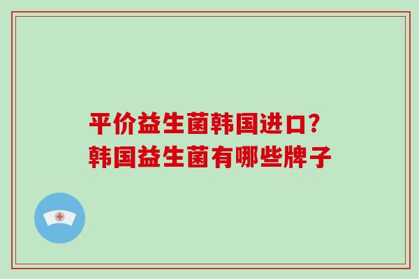 平价益生菌韩国进口？韩国益生菌有哪些牌子