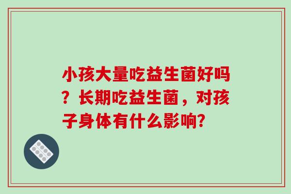 小孩大量吃益生菌好吗？长期吃益生菌，对孩子身体有什么影响？