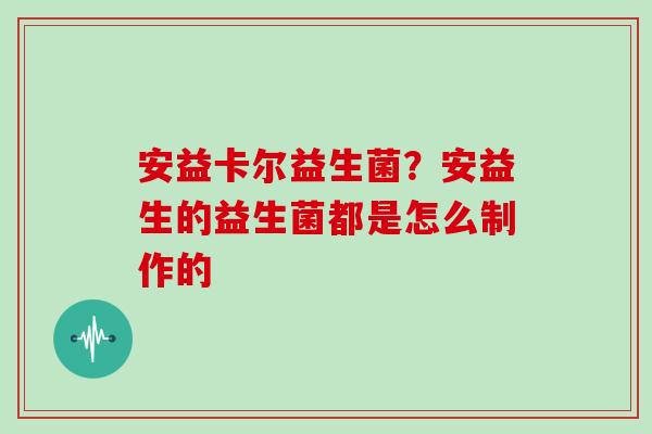 安益卡尔益生菌？安益生的益生菌都是怎么制作的