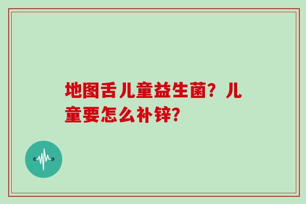地图舌儿童益生菌？儿童要怎么补锌？