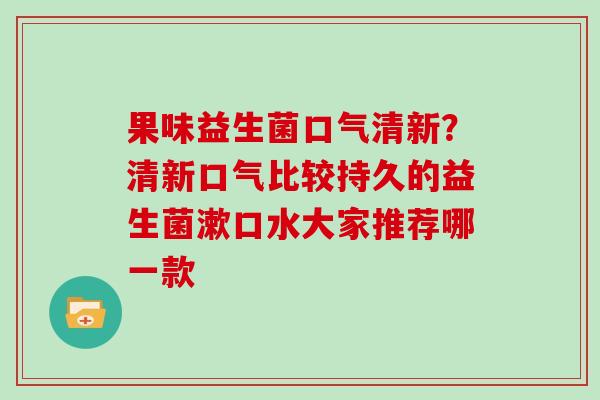 果味益生菌口气清新？清新口气比较持久的益生菌漱口水大家推荐哪一款