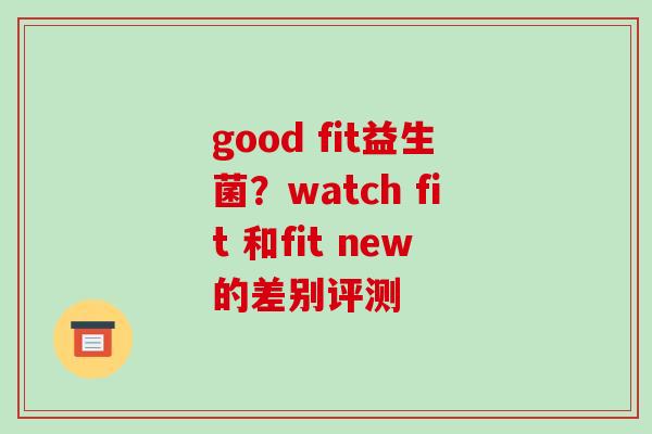 good fit益生菌？watch fit 和fit new的差别评测