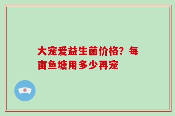 大宠爱益生菌价格？每亩鱼塘用多少再宠