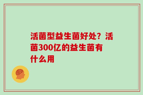 活菌型益生菌好处？活菌300亿的益生菌有什么用