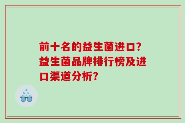 前十名的益生菌进口?益生菌品牌排行榜及进口渠道分析? 前十名的益生菌进口?益生菌品牌排行榜及进口渠道分析?