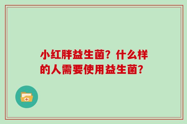 小红胖益生菌?什么样的人需要使用益生菌? 小红胖益生菌?什么样的人需要使用益生菌?