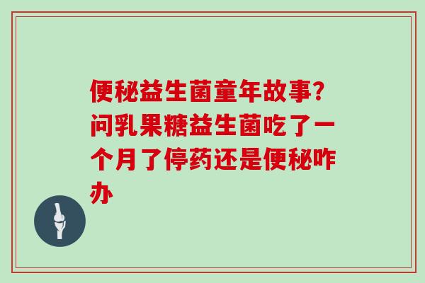 益生菌童年故事？问乳果糖益生菌吃了一个月了停药还是咋办