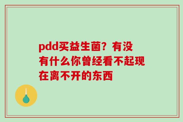 pdd买益生菌？有没有什么你曾经看不起现在离不开的东西 