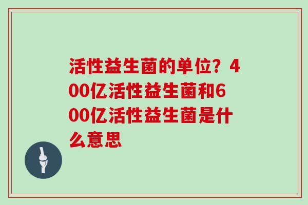 活性益生菌的单位？400亿活性益生菌和600亿活性益生菌是什么意思