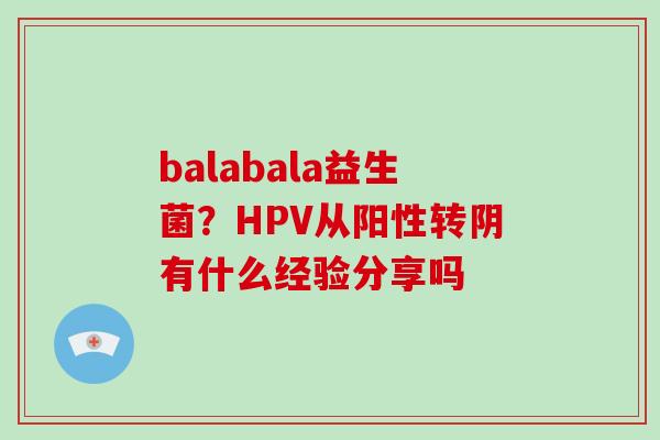 balabala益生菌？HPV从阳性转阴有什么经验分享吗