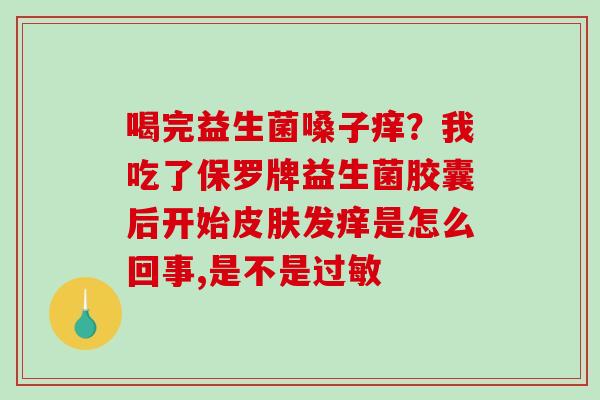 喝完益生菌嗓子痒？我吃了保罗牌益生菌胶囊后开始发痒是怎么回事,是不是