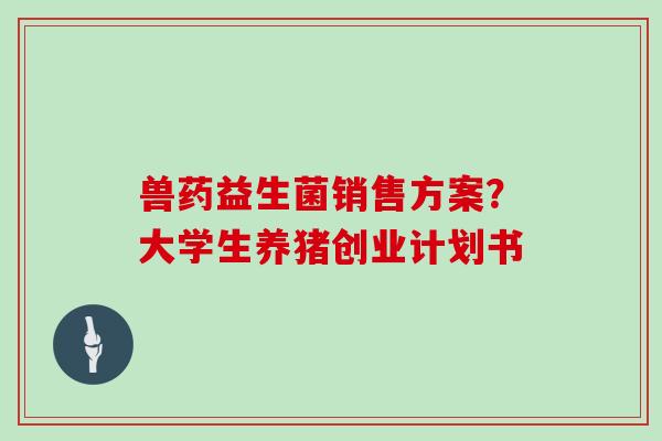兽药益生菌销售方案？大学生养猪创业计划书