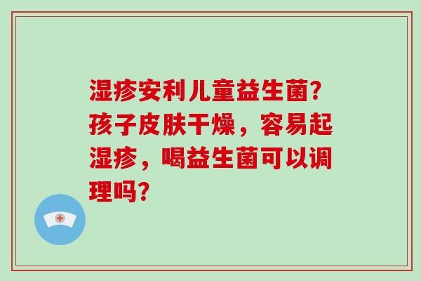 安利儿童益生菌？孩子干燥，容易起，喝益生菌可以调理吗？