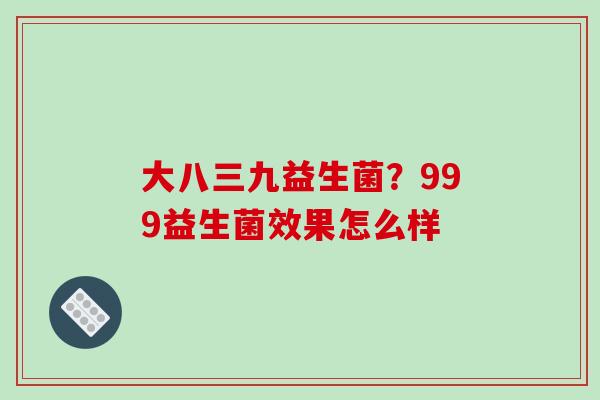 大八三九益生菌？999益生菌效果怎么样