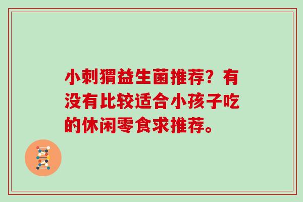 小刺猬益生菌推荐？有没有比较适合小孩子吃的休闲零食求推荐。