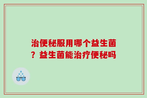 治便秘服用哪个益生菌？益生菌能治疗便秘吗