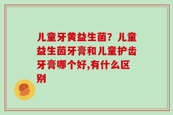 儿童牙黄益生菌？儿童益生茵牙膏和儿童护齿牙膏哪个好,有什么区别