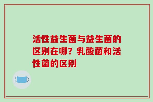 活性益生菌与益生菌的区别在哪？乳酸菌和活性菌的区别