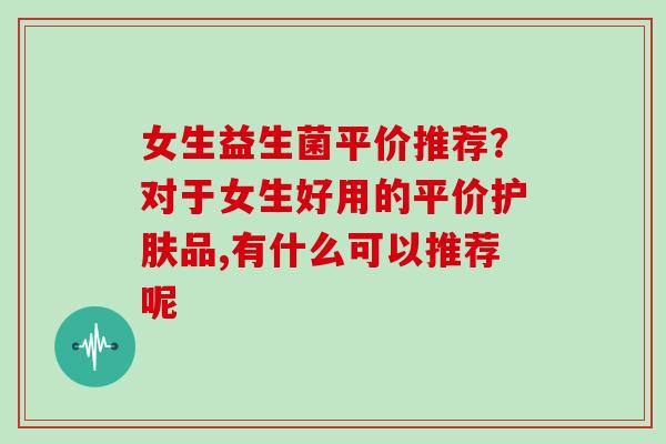 女生益生菌平价推荐？对于女生好用的平价护肤品,有什么可以推荐呢