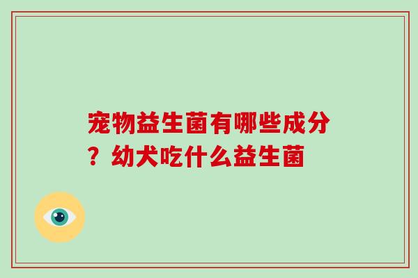 宠物益生菌有哪些成分?幼犬吃什么益生菌 宠物益生菌有哪些成分?幼犬吃什么益生菌