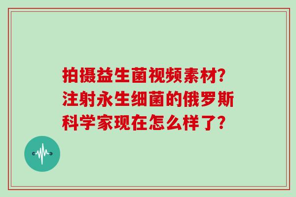 拍摄益生菌视频素材？注射永生的俄罗斯科学家现在怎么样了？