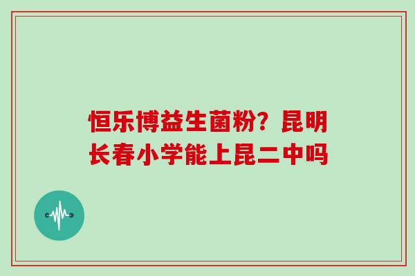 恒乐博益生菌粉？昆明长春小学能上昆二中吗