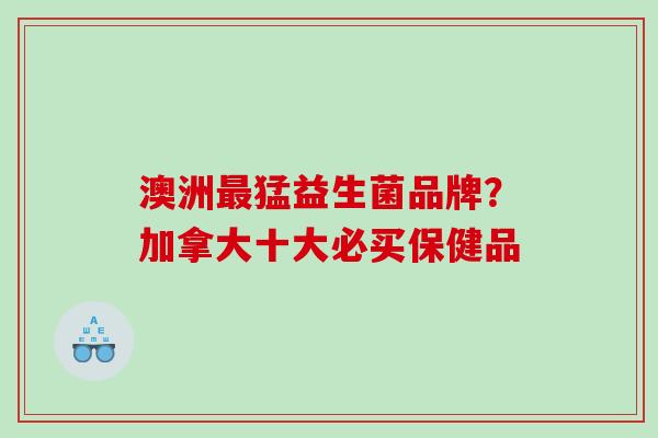 澳洲猛益生菌品牌？加拿大十大必买保健品