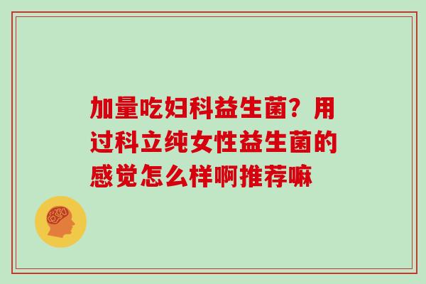 加量吃妇科益生菌？用过科立纯女性益生菌的感觉怎么样啊推荐嘛