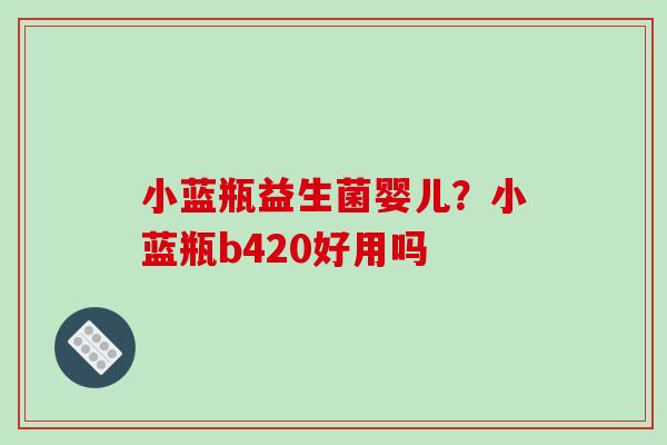 小蓝瓶益生菌婴儿？小蓝瓶b420好用吗