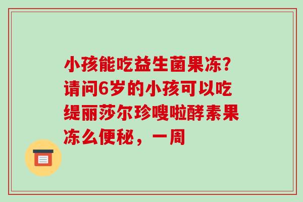 小孩能吃益生菌果冻？请问6岁的小孩可以吃缇丽莎尔珍嗖啦酵素果冻么便秘，一周