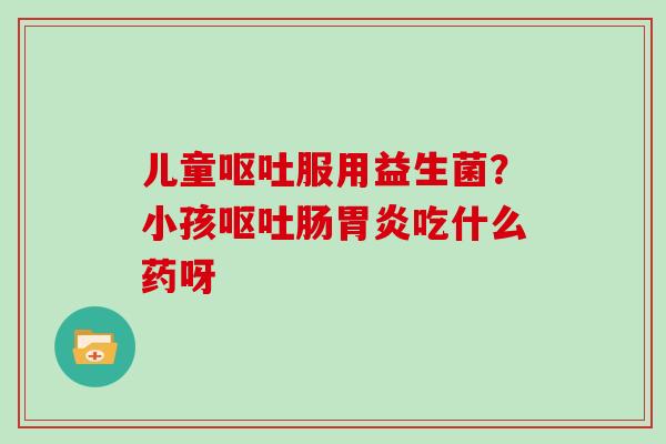 儿童呕吐服用益生菌？小孩呕吐肠胃炎吃什么药呀