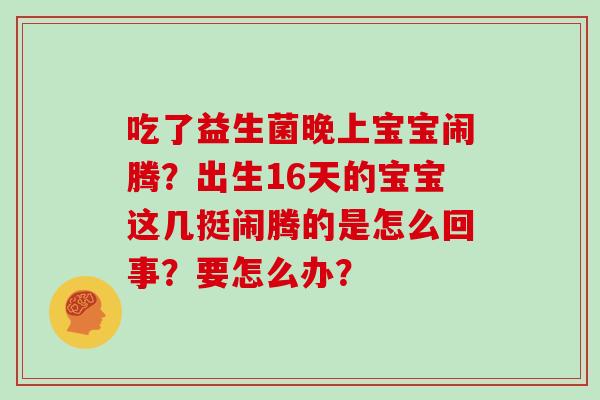 吃了益生菌晚上宝宝闹腾?出生16天的宝宝这几挺闹腾的是怎么回事?要怎么办? 吃了益生菌晚上宝宝闹腾?出生16天的宝宝这几挺闹腾的是怎么回事?要怎么办?