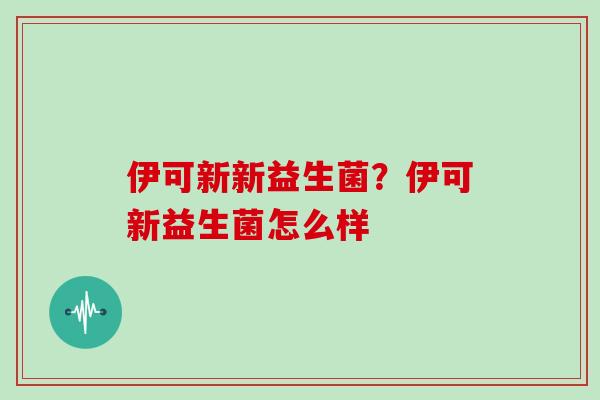伊可新新益生菌?伊可新益生菌怎么样 伊可新新益生菌?伊可新益生菌怎么样