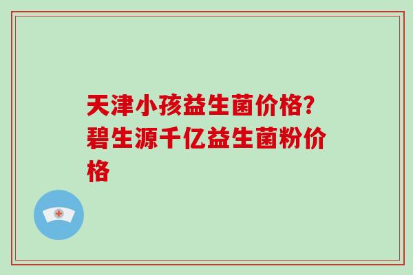 天津小孩益生菌价格？碧生源千亿益生菌粉价格