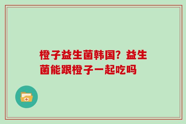 橙子益生菌韩国？益生菌能跟橙子一起吃吗