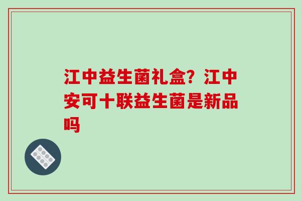江中益生菌礼盒？江中安可十联益生菌是新品吗