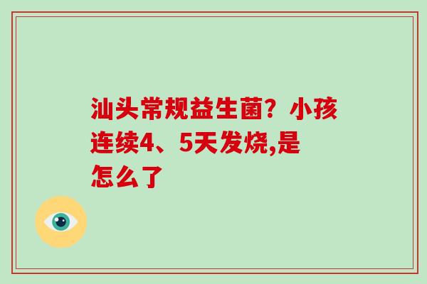 汕头常规益生菌？小孩连续4、5天发烧,是怎么了