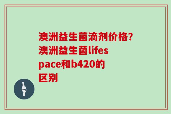 澳洲益生菌滴剂价格？澳洲益生菌lifespace和b420的区别