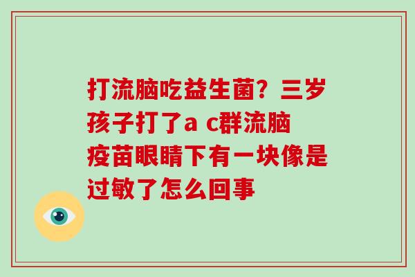 打流脑吃益生菌？三岁孩子打了a c群流脑疫苗眼睛下有一块像是过敏了怎么回事