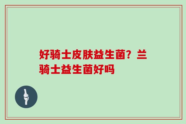 好骑士益生菌?兰骑士益生菌好吗 好骑士益生菌?兰骑士益生菌好吗