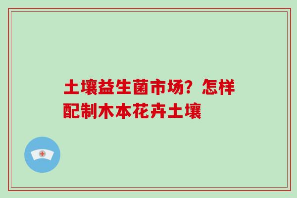 土壤益生菌市场？怎样配制木本花卉土壤