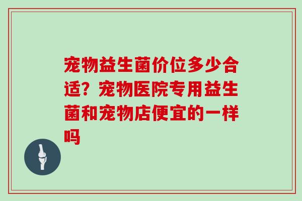 宠物益生菌价位多少合适？宠物医院专用益生菌和宠物店便宜的一样吗