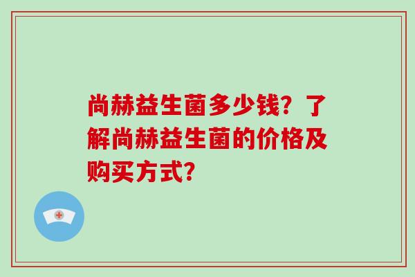 尚赫益生菌多少钱？了解尚赫益生菌的价格及购买方式？