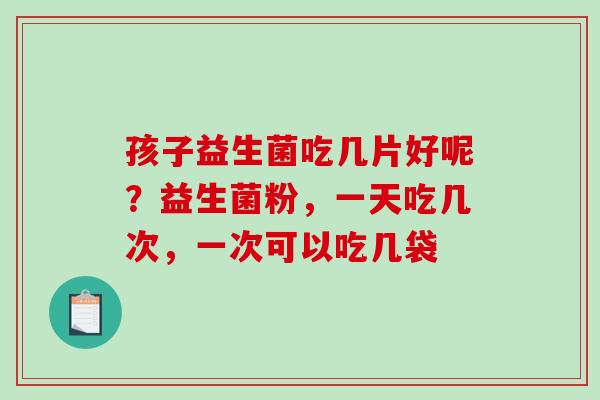 孩子益生菌吃几片好呢？益生菌粉，一天吃几次，一次可以吃几袋