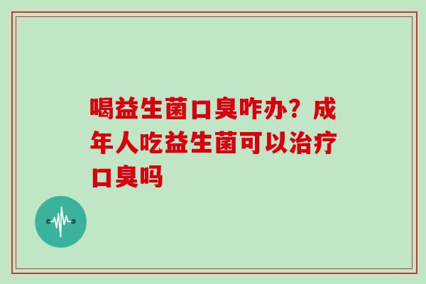 喝益生菌口臭咋办？成年人吃益生菌可以治疗口臭吗