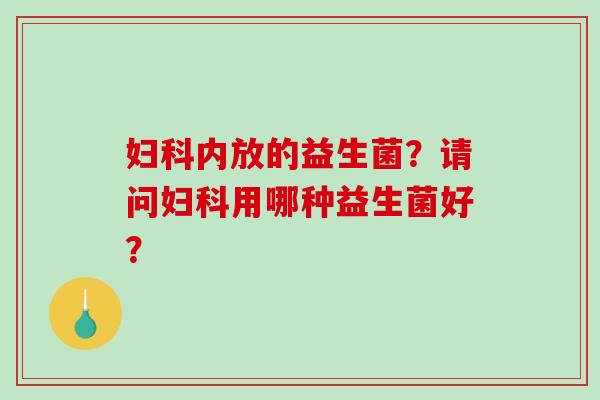 妇科内放的益生菌？请问妇科用哪种益生菌好？
