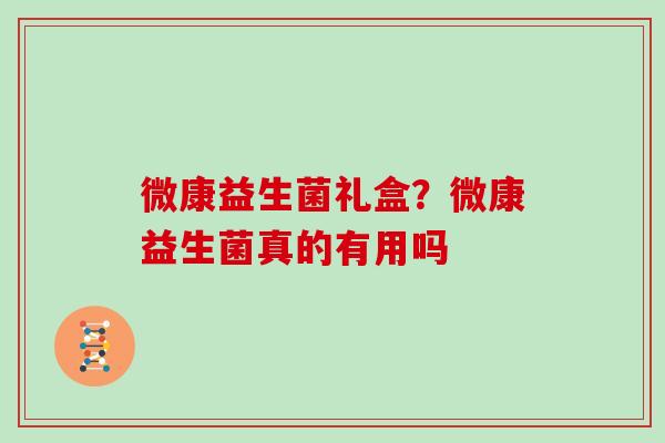 微康益生菌礼盒？微康益生菌真的有用吗