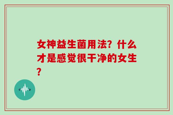 女神益生菌用法？什么才是感觉很干净的女生？