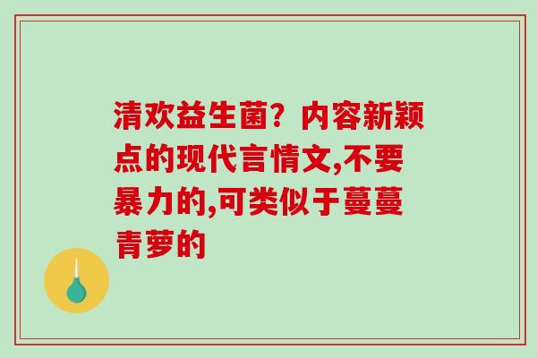 清欢益生菌?内容新颖点的现代言情文,不要暴力的,可类似于蔓蔓青萝的 清欢益生菌?内容新颖点的现代言情文,不要暴力的,可类似于蔓蔓青萝的