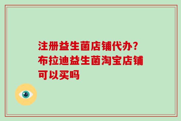 注册益生菌店铺代办？布拉迪益生菌淘宝店铺可以买吗